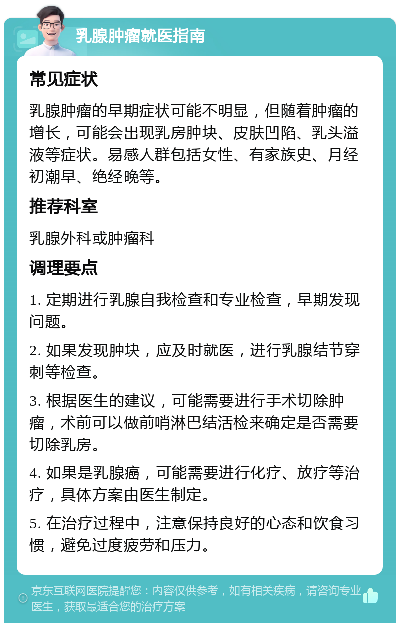 乳腺肿瘤就医指南 常见症状 乳腺肿瘤的早期症状可能不明显，但随着肿瘤的增长，可能会出现乳房肿块、皮肤凹陷、乳头溢液等症状。易感人群包括女性、有家族史、月经初潮早、绝经晚等。 推荐科室 乳腺外科或肿瘤科 调理要点 1. 定期进行乳腺自我检查和专业检查，早期发现问题。 2. 如果发现肿块，应及时就医，进行乳腺结节穿刺等检查。 3. 根据医生的建议，可能需要进行手术切除肿瘤，术前可以做前哨淋巴结活检来确定是否需要切除乳房。 4. 如果是乳腺癌，可能需要进行化疗、放疗等治疗，具体方案由医生制定。 5. 在治疗过程中，注意保持良好的心态和饮食习惯，避免过度疲劳和压力。