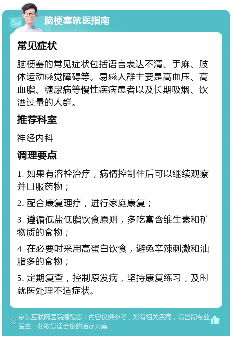 脑梗塞就医指南 常见症状 脑梗塞的常见症状包括语言表达不清、手麻、肢体运动感觉障碍等。易感人群主要是高血压、高血脂、糖尿病等慢性疾病患者以及长期吸烟、饮酒过量的人群。 推荐科室 神经内科 调理要点 1. 如果有溶栓治疗，病情控制住后可以继续观察并口服药物； 2. 配合康复理疗，进行家庭康复； 3. 遵循低盐低脂饮食原则，多吃富含维生素和矿物质的食物； 4. 在必要时采用高蛋白饮食，避免辛辣刺激和油脂多的食物； 5. 定期复查，控制原发病，坚持康复练习，及时就医处理不适症状。