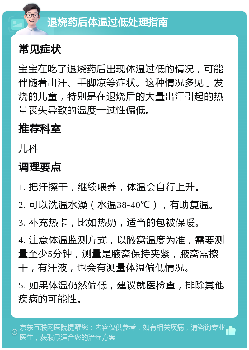 退烧药后体温过低处理指南 常见症状 宝宝在吃了退烧药后出现体温过低的情况，可能伴随着出汗、手脚凉等症状。这种情况多见于发烧的儿童，特别是在退烧后的大量出汗引起的热量丧失导致的温度一过性偏低。 推荐科室 儿科 调理要点 1. 把汗擦干，继续喂养，体温会自行上升。 2. 可以洗温水澡（水温38-40℃），有助复温。 3. 补充热卡，比如热奶，适当的包被保暖。 4. 注意体温监测方式，以腋窝温度为准，需要测量至少5分钟，测量是腋窝保持夹紧，腋窝需擦干，有汗液，也会有测量体温偏低情况。 5. 如果体温仍然偏低，建议就医检查，排除其他疾病的可能性。