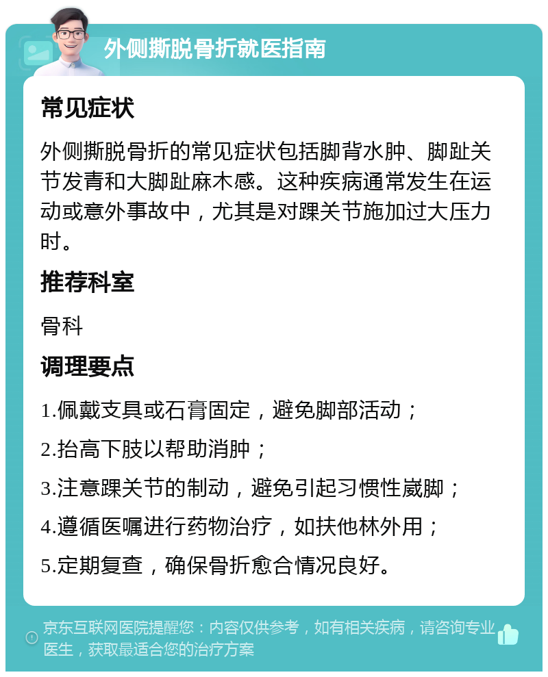 外侧撕脱骨折就医指南 常见症状 外侧撕脱骨折的常见症状包括脚背水肿、脚趾关节发青和大脚趾麻木感。这种疾病通常发生在运动或意外事故中，尤其是对踝关节施加过大压力时。 推荐科室 骨科 调理要点 1.佩戴支具或石膏固定，避免脚部活动； 2.抬高下肢以帮助消肿； 3.注意踝关节的制动，避免引起习惯性崴脚； 4.遵循医嘱进行药物治疗，如扶他林外用； 5.定期复查，确保骨折愈合情况良好。