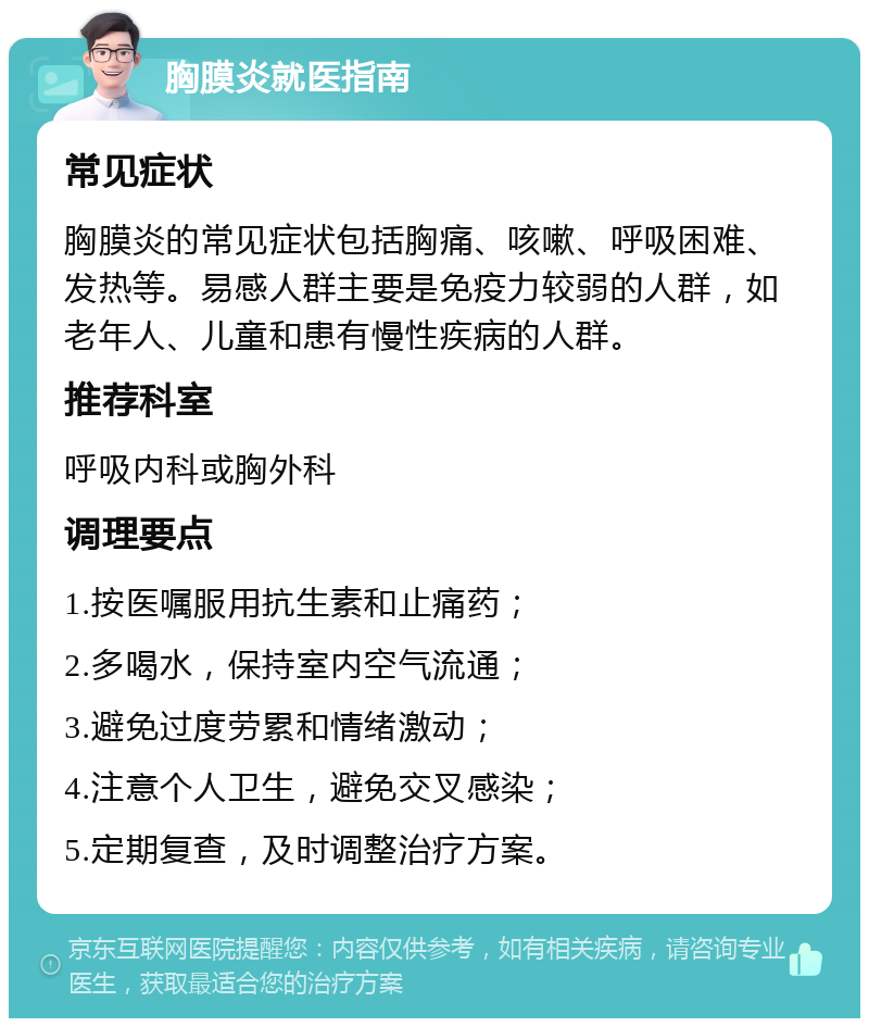 胸膜炎就医指南 常见症状 胸膜炎的常见症状包括胸痛、咳嗽、呼吸困难、发热等。易感人群主要是免疫力较弱的人群，如老年人、儿童和患有慢性疾病的人群。 推荐科室 呼吸内科或胸外科 调理要点 1.按医嘱服用抗生素和止痛药； 2.多喝水，保持室内空气流通； 3.避免过度劳累和情绪激动； 4.注意个人卫生，避免交叉感染； 5.定期复查，及时调整治疗方案。