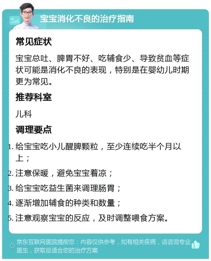 宝宝消化不良的治疗指南 常见症状 宝宝总吐、脾胃不好、吃辅食少、导致贫血等症状可能是消化不良的表现，特别是在婴幼儿时期更为常见。 推荐科室 儿科 调理要点 给宝宝吃小儿醒脾颗粒，至少连续吃半个月以上； 注意保暖，避免宝宝着凉； 给宝宝吃益生菌来调理肠胃； 逐渐增加辅食的种类和数量； 注意观察宝宝的反应，及时调整喂食方案。