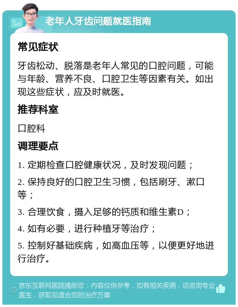 老年人牙齿问题就医指南 常见症状 牙齿松动、脱落是老年人常见的口腔问题，可能与年龄、营养不良、口腔卫生等因素有关。如出现这些症状，应及时就医。 推荐科室 口腔科 调理要点 1. 定期检查口腔健康状况，及时发现问题； 2. 保持良好的口腔卫生习惯，包括刷牙、漱口等； 3. 合理饮食，摄入足够的钙质和维生素D； 4. 如有必要，进行种植牙等治疗； 5. 控制好基础疾病，如高血压等，以便更好地进行治疗。