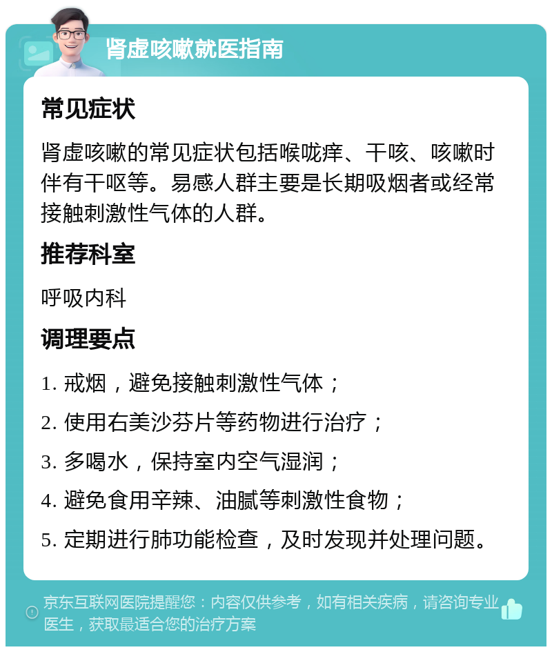 肾虚咳嗽就医指南 常见症状 肾虚咳嗽的常见症状包括喉咙痒、干咳、咳嗽时伴有干呕等。易感人群主要是长期吸烟者或经常接触刺激性气体的人群。 推荐科室 呼吸内科 调理要点 1. 戒烟，避免接触刺激性气体； 2. 使用右美沙芬片等药物进行治疗； 3. 多喝水，保持室内空气湿润； 4. 避免食用辛辣、油腻等刺激性食物； 5. 定期进行肺功能检查，及时发现并处理问题。