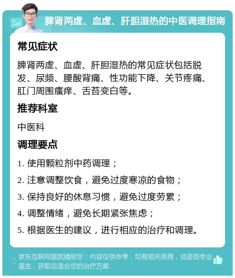 脾肾两虚、血虚、肝胆湿热的中医调理指南 常见症状 脾肾两虚、血虚、肝胆湿热的常见症状包括脱发、尿频、腰酸背痛、性功能下降、关节疼痛、肛门周围瘙痒、舌苔变白等。 推荐科室 中医科 调理要点 1. 使用颗粒剂中药调理； 2. 注意调整饮食，避免过度寒凉的食物； 3. 保持良好的休息习惯，避免过度劳累； 4. 调整情绪，避免长期紧张焦虑； 5. 根据医生的建议，进行相应的治疗和调理。