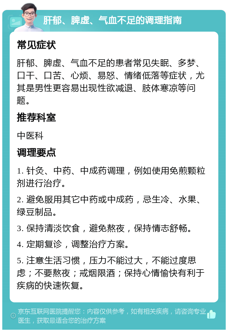 肝郁、脾虚、气血不足的调理指南 常见症状 肝郁、脾虚、气血不足的患者常见失眠、多梦、口干、口苦、心烦、易怒、情绪低落等症状，尤其是男性更容易出现性欲减退、肢体寒凉等问题。 推荐科室 中医科 调理要点 1. 针灸、中药、中成药调理，例如使用免煎颗粒剂进行治疗。 2. 避免服用其它中药或中成药，忌生冷、水果、绿豆制品。 3. 保持清淡饮食，避免熬夜，保持情志舒畅。 4. 定期复诊，调整治疗方案。 5. 注意生活习惯，压力不能过大，不能过度思虑；不要熬夜；戒烟限酒；保持心情愉快有利于疾病的快速恢复。