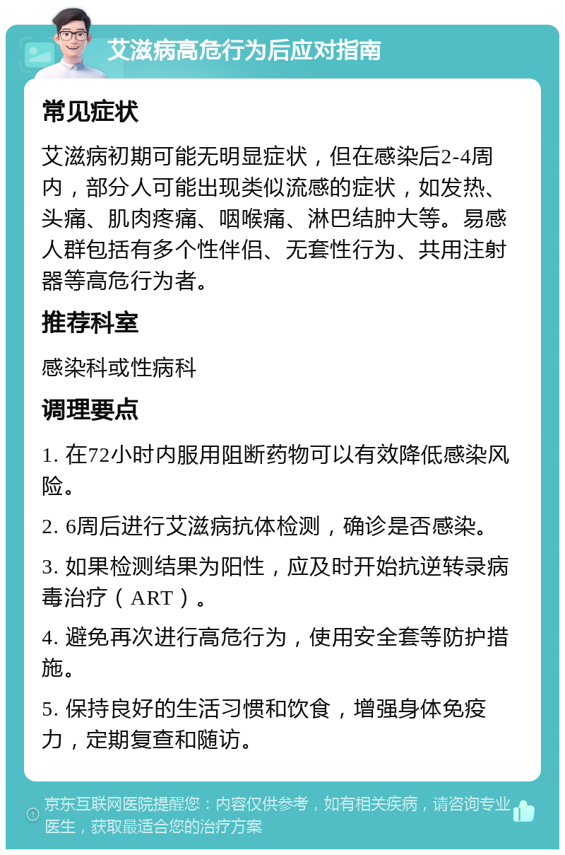 艾滋病高危行为后应对指南 常见症状 艾滋病初期可能无明显症状，但在感染后2-4周内，部分人可能出现类似流感的症状，如发热、头痛、肌肉疼痛、咽喉痛、淋巴结肿大等。易感人群包括有多个性伴侣、无套性行为、共用注射器等高危行为者。 推荐科室 感染科或性病科 调理要点 1. 在72小时内服用阻断药物可以有效降低感染风险。 2. 6周后进行艾滋病抗体检测，确诊是否感染。 3. 如果检测结果为阳性，应及时开始抗逆转录病毒治疗（ART）。 4. 避免再次进行高危行为，使用安全套等防护措施。 5. 保持良好的生活习惯和饮食，增强身体免疫力，定期复查和随访。