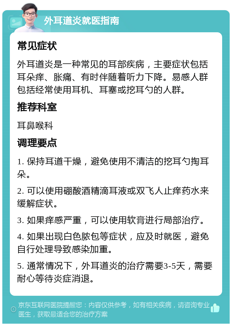 外耳道炎就医指南 常见症状 外耳道炎是一种常见的耳部疾病，主要症状包括耳朵痒、胀痛、有时伴随着听力下降。易感人群包括经常使用耳机、耳塞或挖耳勺的人群。 推荐科室 耳鼻喉科 调理要点 1. 保持耳道干燥，避免使用不清洁的挖耳勺掏耳朵。 2. 可以使用硼酸酒精滴耳液或双飞人止痒药水来缓解症状。 3. 如果痒感严重，可以使用软膏进行局部治疗。 4. 如果出现白色脓包等症状，应及时就医，避免自行处理导致感染加重。 5. 通常情况下，外耳道炎的治疗需要3-5天，需要耐心等待炎症消退。