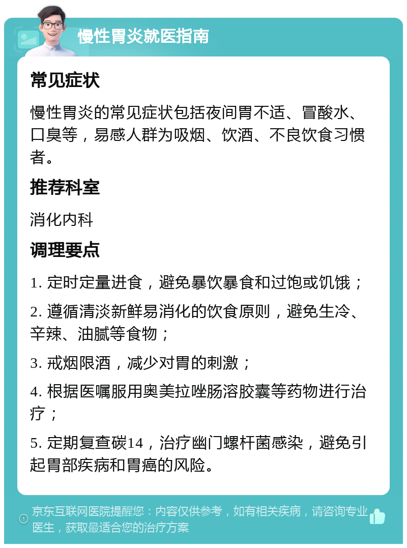 慢性胃炎就医指南 常见症状 慢性胃炎的常见症状包括夜间胃不适、冒酸水、口臭等，易感人群为吸烟、饮酒、不良饮食习惯者。 推荐科室 消化内科 调理要点 1. 定时定量进食，避免暴饮暴食和过饱或饥饿； 2. 遵循清淡新鲜易消化的饮食原则，避免生冷、辛辣、油腻等食物； 3. 戒烟限酒，减少对胃的刺激； 4. 根据医嘱服用奥美拉唑肠溶胶囊等药物进行治疗； 5. 定期复查碳14，治疗幽门螺杆菌感染，避免引起胃部疾病和胃癌的风险。