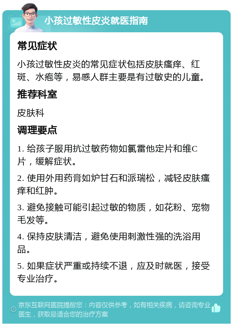 小孩过敏性皮炎就医指南 常见症状 小孩过敏性皮炎的常见症状包括皮肤瘙痒、红斑、水疱等，易感人群主要是有过敏史的儿童。 推荐科室 皮肤科 调理要点 1. 给孩子服用抗过敏药物如氯雷他定片和维C片，缓解症状。 2. 使用外用药膏如炉甘石和派瑞松，减轻皮肤瘙痒和红肿。 3. 避免接触可能引起过敏的物质，如花粉、宠物毛发等。 4. 保持皮肤清洁，避免使用刺激性强的洗浴用品。 5. 如果症状严重或持续不退，应及时就医，接受专业治疗。