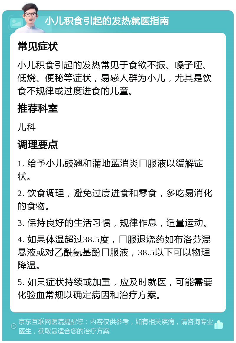 小儿积食引起的发热就医指南 常见症状 小儿积食引起的发热常见于食欲不振、嗓子哑、低烧、便秘等症状，易感人群为小儿，尤其是饮食不规律或过度进食的儿童。 推荐科室 儿科 调理要点 1. 给予小儿豉翘和蒲地蓝消炎口服液以缓解症状。 2. 饮食调理，避免过度进食和零食，多吃易消化的食物。 3. 保持良好的生活习惯，规律作息，适量运动。 4. 如果体温超过38.5度，口服退烧药如布洛芬混悬液或对乙酰氨基酚口服液，38.5以下可以物理降温。 5. 如果症状持续或加重，应及时就医，可能需要化验血常规以确定病因和治疗方案。