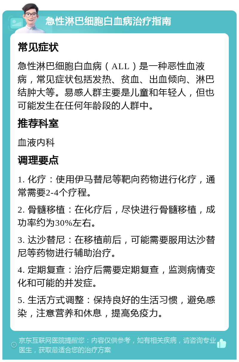 急性淋巴细胞白血病治疗指南 常见症状 急性淋巴细胞白血病（ALL）是一种恶性血液病，常见症状包括发热、贫血、出血倾向、淋巴结肿大等。易感人群主要是儿童和年轻人，但也可能发生在任何年龄段的人群中。 推荐科室 血液内科 调理要点 1. 化疗：使用伊马替尼等靶向药物进行化疗，通常需要2-4个疗程。 2. 骨髓移植：在化疗后，尽快进行骨髓移植，成功率约为30%左右。 3. 达沙替尼：在移植前后，可能需要服用达沙替尼等药物进行辅助治疗。 4. 定期复查：治疗后需要定期复查，监测病情变化和可能的并发症。 5. 生活方式调整：保持良好的生活习惯，避免感染，注意营养和休息，提高免疫力。