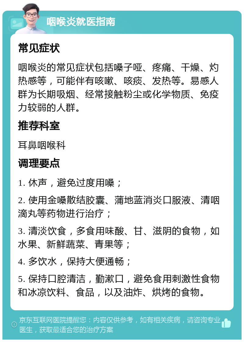 咽喉炎就医指南 常见症状 咽喉炎的常见症状包括嗓子哑、疼痛、干燥、灼热感等，可能伴有咳嗽、咳痰、发热等。易感人群为长期吸烟、经常接触粉尘或化学物质、免疫力较弱的人群。 推荐科室 耳鼻咽喉科 调理要点 1. 休声，避免过度用嗓； 2. 使用金嗓散结胶囊、蒲地蓝消炎口服液、清咽滴丸等药物进行治疗； 3. 清淡饮食，多食用味酸、甘、滋阴的食物，如水果、新鲜蔬菜、青果等； 4. 多饮水，保持大便通畅； 5. 保持口腔清洁，勤漱口，避免食用刺激性食物和冰凉饮料、食品，以及油炸、烘烤的食物。