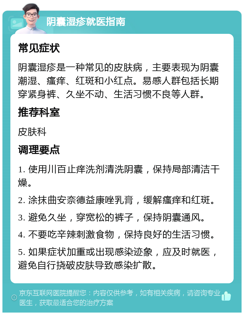 阴囊湿疹就医指南 常见症状 阴囊湿疹是一种常见的皮肤病，主要表现为阴囊潮湿、瘙痒、红斑和小红点。易感人群包括长期穿紧身裤、久坐不动、生活习惯不良等人群。 推荐科室 皮肤科 调理要点 1. 使用川百止痒洗剂清洗阴囊，保持局部清洁干燥。 2. 涂抹曲安奈德益康唑乳膏，缓解瘙痒和红斑。 3. 避免久坐，穿宽松的裤子，保持阴囊通风。 4. 不要吃辛辣刺激食物，保持良好的生活习惯。 5. 如果症状加重或出现感染迹象，应及时就医，避免自行挠破皮肤导致感染扩散。