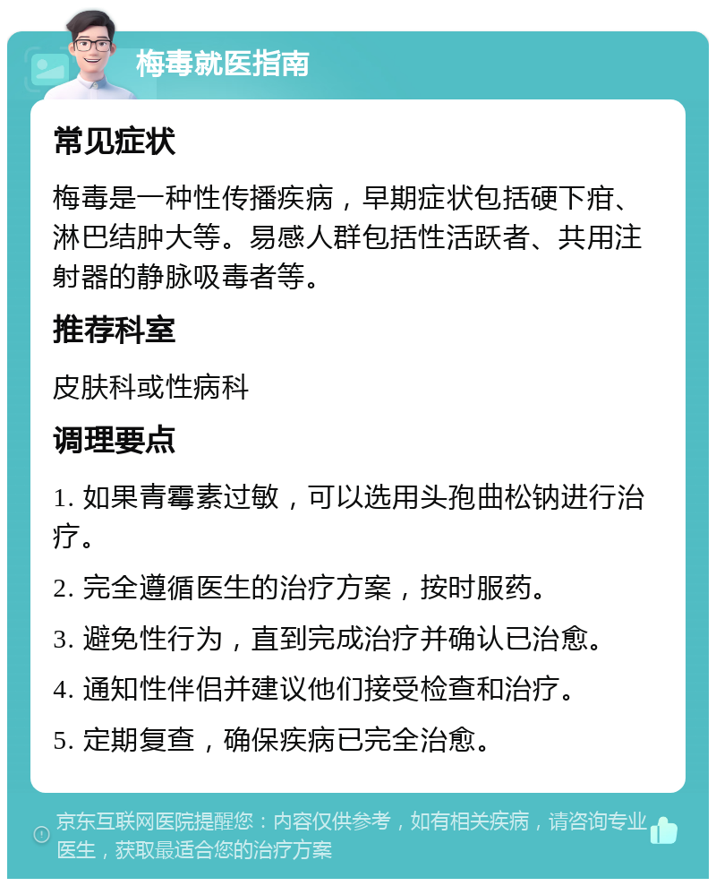 梅毒就医指南 常见症状 梅毒是一种性传播疾病，早期症状包括硬下疳、淋巴结肿大等。易感人群包括性活跃者、共用注射器的静脉吸毒者等。 推荐科室 皮肤科或性病科 调理要点 1. 如果青霉素过敏，可以选用头孢曲松钠进行治疗。 2. 完全遵循医生的治疗方案，按时服药。 3. 避免性行为，直到完成治疗并确认已治愈。 4. 通知性伴侣并建议他们接受检查和治疗。 5. 定期复查，确保疾病已完全治愈。