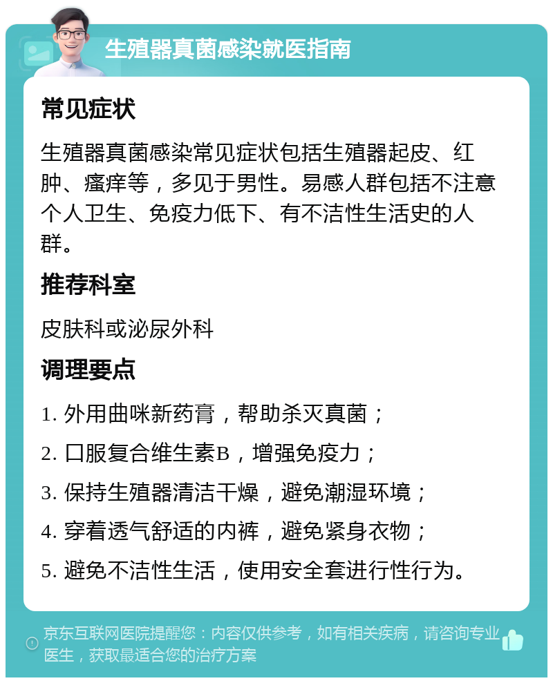 生殖器真菌感染就医指南 常见症状 生殖器真菌感染常见症状包括生殖器起皮、红肿、瘙痒等，多见于男性。易感人群包括不注意个人卫生、免疫力低下、有不洁性生活史的人群。 推荐科室 皮肤科或泌尿外科 调理要点 1. 外用曲咪新药膏，帮助杀灭真菌； 2. 口服复合维生素B，增强免疫力； 3. 保持生殖器清洁干燥，避免潮湿环境； 4. 穿着透气舒适的内裤，避免紧身衣物； 5. 避免不洁性生活，使用安全套进行性行为。