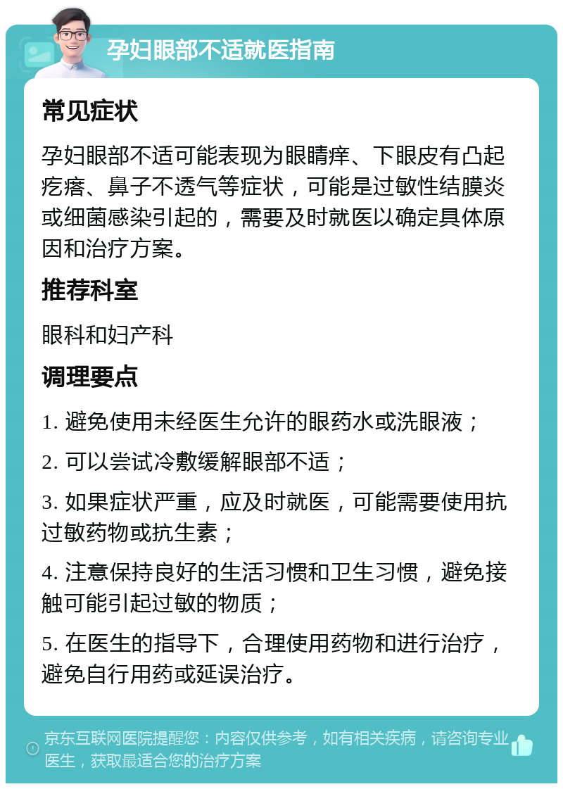 孕妇眼部不适就医指南 常见症状 孕妇眼部不适可能表现为眼睛痒、下眼皮有凸起疙瘩、鼻子不透气等症状，可能是过敏性结膜炎或细菌感染引起的，需要及时就医以确定具体原因和治疗方案。 推荐科室 眼科和妇产科 调理要点 1. 避免使用未经医生允许的眼药水或洗眼液； 2. 可以尝试冷敷缓解眼部不适； 3. 如果症状严重，应及时就医，可能需要使用抗过敏药物或抗生素； 4. 注意保持良好的生活习惯和卫生习惯，避免接触可能引起过敏的物质； 5. 在医生的指导下，合理使用药物和进行治疗，避免自行用药或延误治疗。