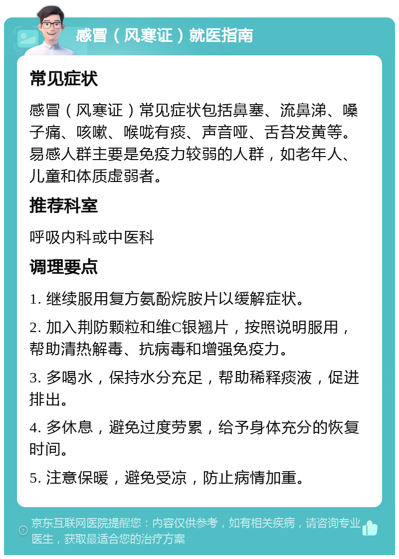 感冒（风寒证）就医指南 常见症状 感冒（风寒证）常见症状包括鼻塞、流鼻涕、嗓子痛、咳嗽、喉咙有痰、声音哑、舌苔发黄等。易感人群主要是免疫力较弱的人群，如老年人、儿童和体质虚弱者。 推荐科室 呼吸内科或中医科 调理要点 1. 继续服用复方氨酚烷胺片以缓解症状。 2. 加入荆防颗粒和维C银翘片，按照说明服用，帮助清热解毒、抗病毒和增强免疫力。 3. 多喝水，保持水分充足，帮助稀释痰液，促进排出。 4. 多休息，避免过度劳累，给予身体充分的恢复时间。 5. 注意保暖，避免受凉，防止病情加重。