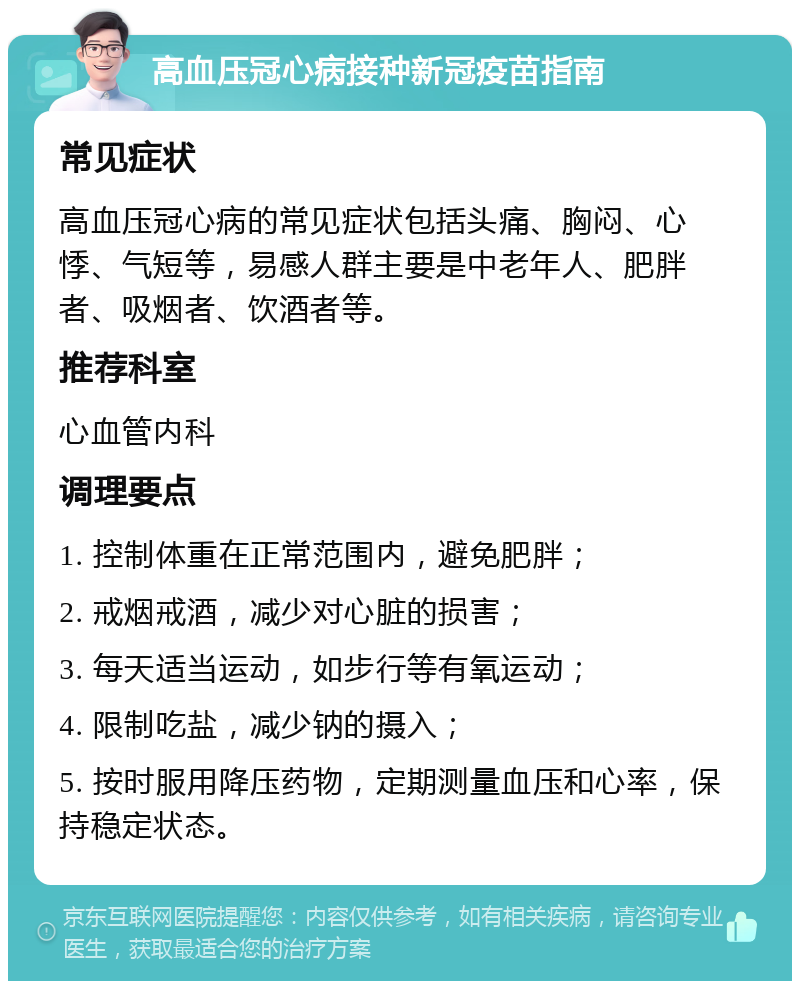 高血压冠心病接种新冠疫苗指南 常见症状 高血压冠心病的常见症状包括头痛、胸闷、心悸、气短等，易感人群主要是中老年人、肥胖者、吸烟者、饮酒者等。 推荐科室 心血管内科 调理要点 1. 控制体重在正常范围内，避免肥胖； 2. 戒烟戒酒，减少对心脏的损害； 3. 每天适当运动，如步行等有氧运动； 4. 限制吃盐，减少钠的摄入； 5. 按时服用降压药物，定期测量血压和心率，保持稳定状态。