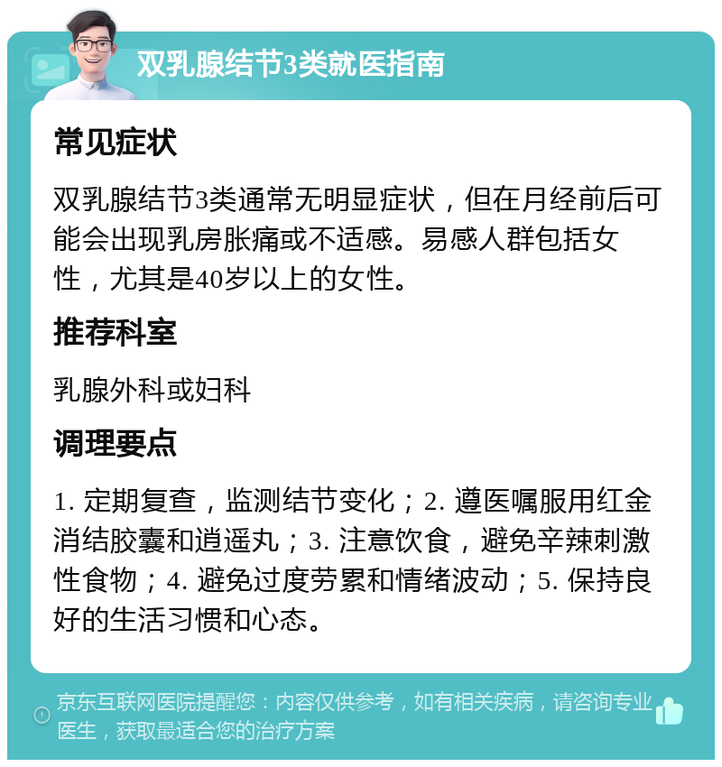 双乳腺结节3类就医指南 常见症状 双乳腺结节3类通常无明显症状，但在月经前后可能会出现乳房胀痛或不适感。易感人群包括女性，尤其是40岁以上的女性。 推荐科室 乳腺外科或妇科 调理要点 1. 定期复查，监测结节变化；2. 遵医嘱服用红金消结胶囊和逍遥丸；3. 注意饮食，避免辛辣刺激性食物；4. 避免过度劳累和情绪波动；5. 保持良好的生活习惯和心态。