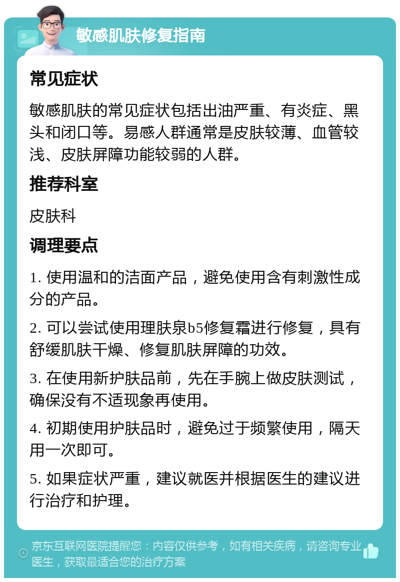 敏感肌肤修复指南 常见症状 敏感肌肤的常见症状包括出油严重、有炎症、黑头和闭口等。易感人群通常是皮肤较薄、血管较浅、皮肤屏障功能较弱的人群。 推荐科室 皮肤科 调理要点 1. 使用温和的洁面产品，避免使用含有刺激性成分的产品。 2. 可以尝试使用理肤泉b5修复霜进行修复，具有舒缓肌肤干燥、修复肌肤屏障的功效。 3. 在使用新护肤品前，先在手腕上做皮肤测试，确保没有不适现象再使用。 4. 初期使用护肤品时，避免过于频繁使用，隔天用一次即可。 5. 如果症状严重，建议就医并根据医生的建议进行治疗和护理。