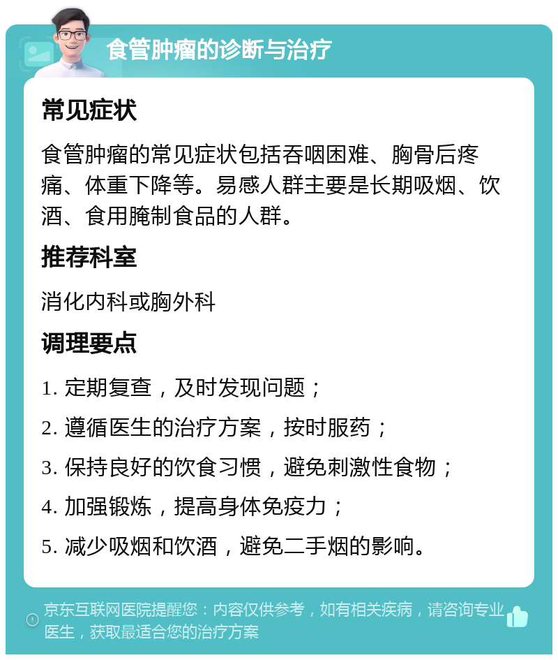 食管肿瘤的诊断与治疗 常见症状 食管肿瘤的常见症状包括吞咽困难、胸骨后疼痛、体重下降等。易感人群主要是长期吸烟、饮酒、食用腌制食品的人群。 推荐科室 消化内科或胸外科 调理要点 1. 定期复查，及时发现问题； 2. 遵循医生的治疗方案，按时服药； 3. 保持良好的饮食习惯，避免刺激性食物； 4. 加强锻炼，提高身体免疫力； 5. 减少吸烟和饮酒，避免二手烟的影响。