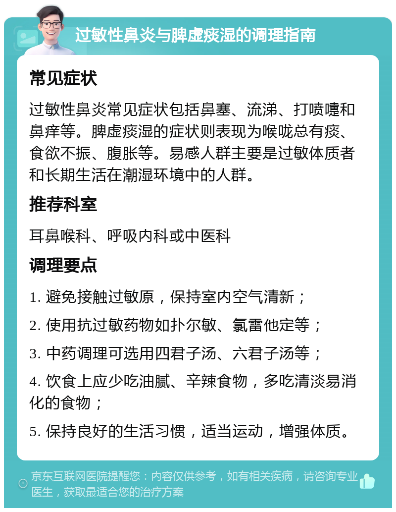 过敏性鼻炎与脾虚痰湿的调理指南 常见症状 过敏性鼻炎常见症状包括鼻塞、流涕、打喷嚏和鼻痒等。脾虚痰湿的症状则表现为喉咙总有痰、食欲不振、腹胀等。易感人群主要是过敏体质者和长期生活在潮湿环境中的人群。 推荐科室 耳鼻喉科、呼吸内科或中医科 调理要点 1. 避免接触过敏原，保持室内空气清新； 2. 使用抗过敏药物如扑尔敏、氯雷他定等； 3. 中药调理可选用四君子汤、六君子汤等； 4. 饮食上应少吃油腻、辛辣食物，多吃清淡易消化的食物； 5. 保持良好的生活习惯，适当运动，增强体质。