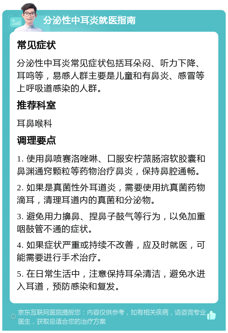 分泌性中耳炎就医指南 常见症状 分泌性中耳炎常见症状包括耳朵闷、听力下降、耳鸣等，易感人群主要是儿童和有鼻炎、感冒等上呼吸道感染的人群。 推荐科室 耳鼻喉科 调理要点 1. 使用鼻喷赛洛唑啉、口服安柠蒎肠溶软胶囊和鼻渊通窍颗粒等药物治疗鼻炎，保持鼻腔通畅。 2. 如果是真菌性外耳道炎，需要使用抗真菌药物滴耳，清理耳道内的真菌和分泌物。 3. 避免用力擤鼻、捏鼻子鼓气等行为，以免加重咽鼓管不通的症状。 4. 如果症状严重或持续不改善，应及时就医，可能需要进行手术治疗。 5. 在日常生活中，注意保持耳朵清洁，避免水进入耳道，预防感染和复发。