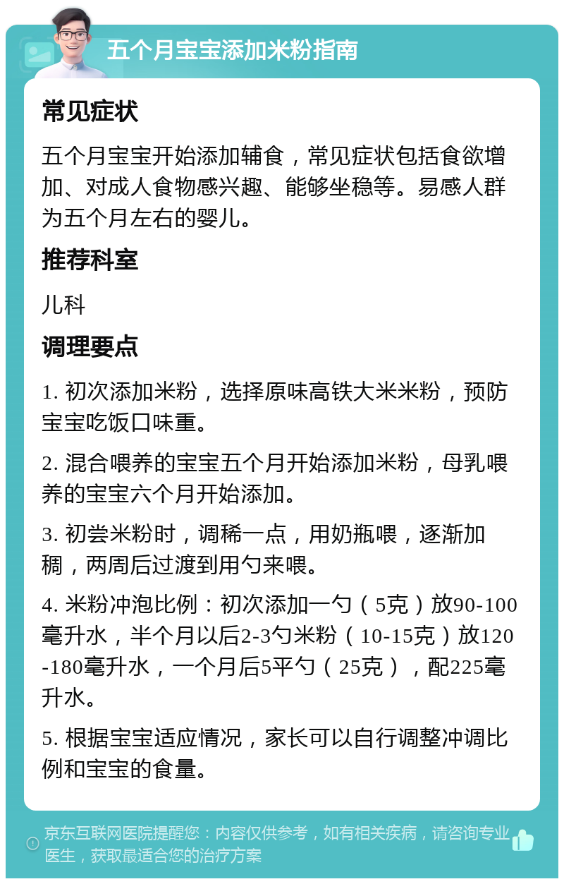 五个月宝宝添加米粉指南 常见症状 五个月宝宝开始添加辅食，常见症状包括食欲增加、对成人食物感兴趣、能够坐稳等。易感人群为五个月左右的婴儿。 推荐科室 儿科 调理要点 1. 初次添加米粉，选择原味高铁大米米粉，预防宝宝吃饭口味重。 2. 混合喂养的宝宝五个月开始添加米粉，母乳喂养的宝宝六个月开始添加。 3. 初尝米粉时，调稀一点，用奶瓶喂，逐渐加稠，两周后过渡到用勺来喂。 4. 米粉冲泡比例：初次添加一勺（5克）放90-100毫升水，半个月以后2-3勺米粉（10-15克）放120-180毫升水，一个月后5平勺（25克），配225毫升水。 5. 根据宝宝适应情况，家长可以自行调整冲调比例和宝宝的食量。