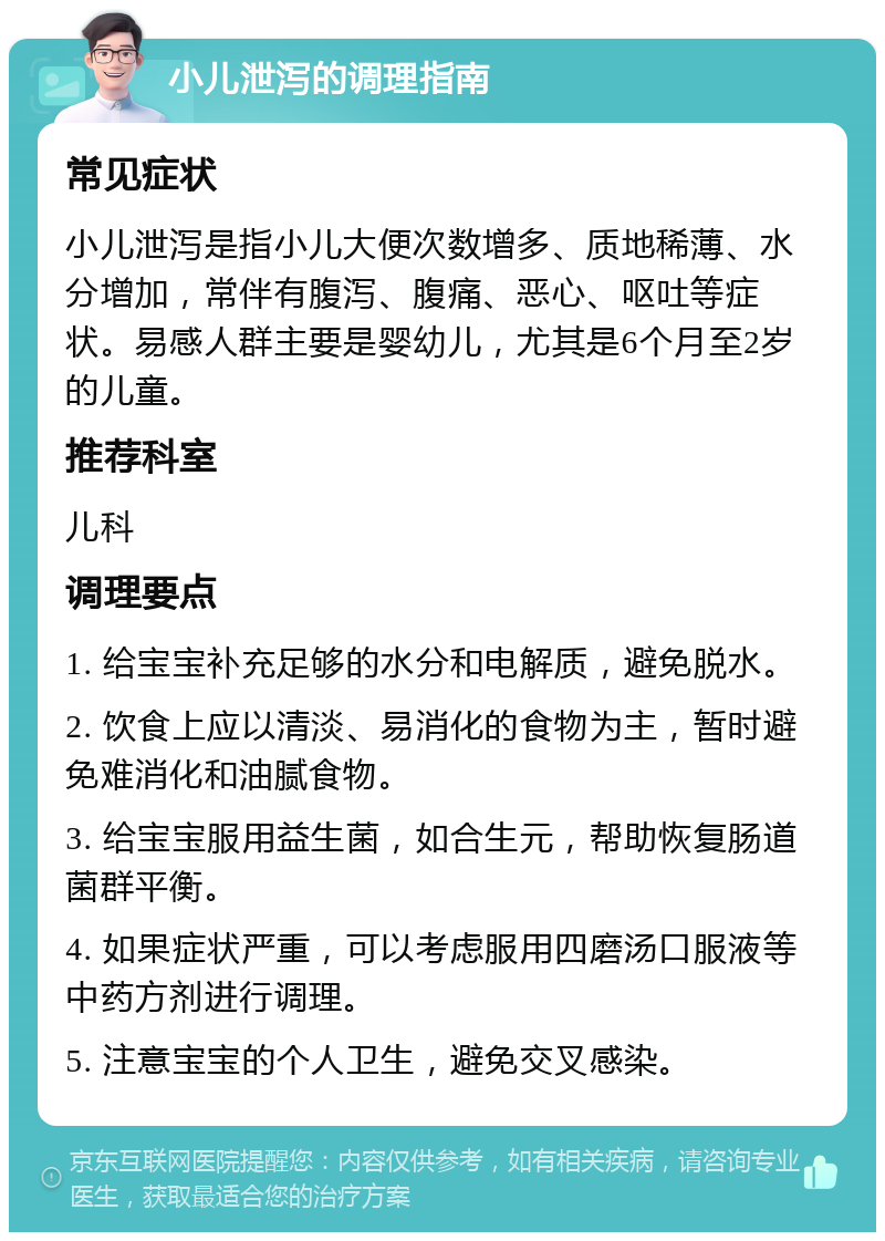 小儿泄泻的调理指南 常见症状 小儿泄泻是指小儿大便次数增多、质地稀薄、水分增加，常伴有腹泻、腹痛、恶心、呕吐等症状。易感人群主要是婴幼儿，尤其是6个月至2岁的儿童。 推荐科室 儿科 调理要点 1. 给宝宝补充足够的水分和电解质，避免脱水。 2. 饮食上应以清淡、易消化的食物为主，暂时避免难消化和油腻食物。 3. 给宝宝服用益生菌，如合生元，帮助恢复肠道菌群平衡。 4. 如果症状严重，可以考虑服用四磨汤口服液等中药方剂进行调理。 5. 注意宝宝的个人卫生，避免交叉感染。