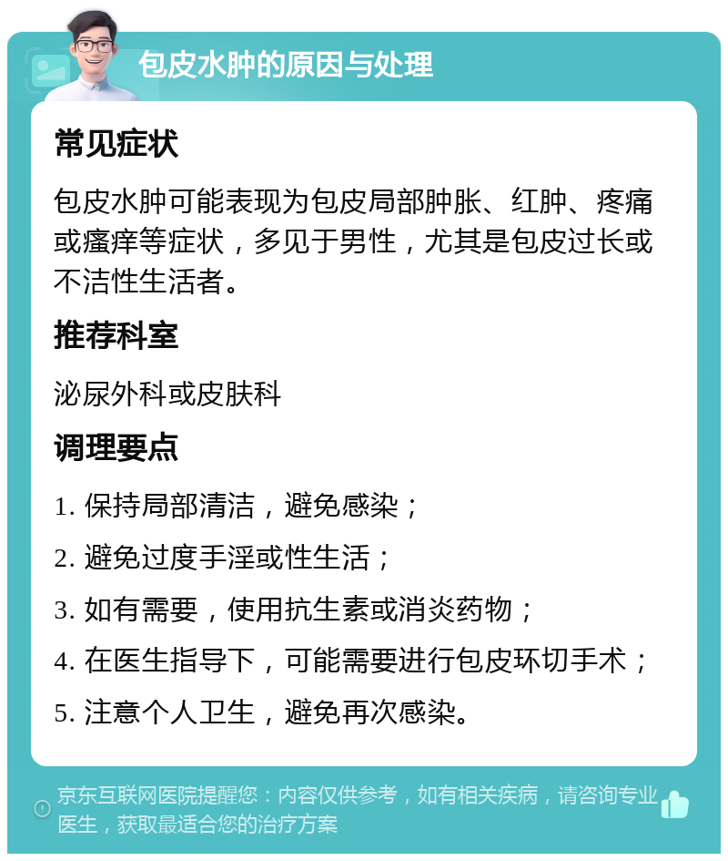 包皮水肿的原因与处理 常见症状 包皮水肿可能表现为包皮局部肿胀、红肿、疼痛或瘙痒等症状，多见于男性，尤其是包皮过长或不洁性生活者。 推荐科室 泌尿外科或皮肤科 调理要点 1. 保持局部清洁，避免感染； 2. 避免过度手淫或性生活； 3. 如有需要，使用抗生素或消炎药物； 4. 在医生指导下，可能需要进行包皮环切手术； 5. 注意个人卫生，避免再次感染。