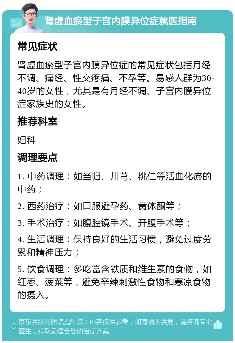 肾虚血瘀型子宫内膜异位症就医指南 常见症状 肾虚血瘀型子宫内膜异位症的常见症状包括月经不调、痛经、性交疼痛、不孕等。易感人群为30-40岁的女性，尤其是有月经不调、子宫内膜异位症家族史的女性。 推荐科室 妇科 调理要点 1. 中药调理：如当归、川芎、桃仁等活血化瘀的中药； 2. 西药治疗：如口服避孕药、黄体酮等； 3. 手术治疗：如腹腔镜手术、开腹手术等； 4. 生活调理：保持良好的生活习惯，避免过度劳累和精神压力； 5. 饮食调理：多吃富含铁质和维生素的食物，如红枣、菠菜等，避免辛辣刺激性食物和寒凉食物的摄入。