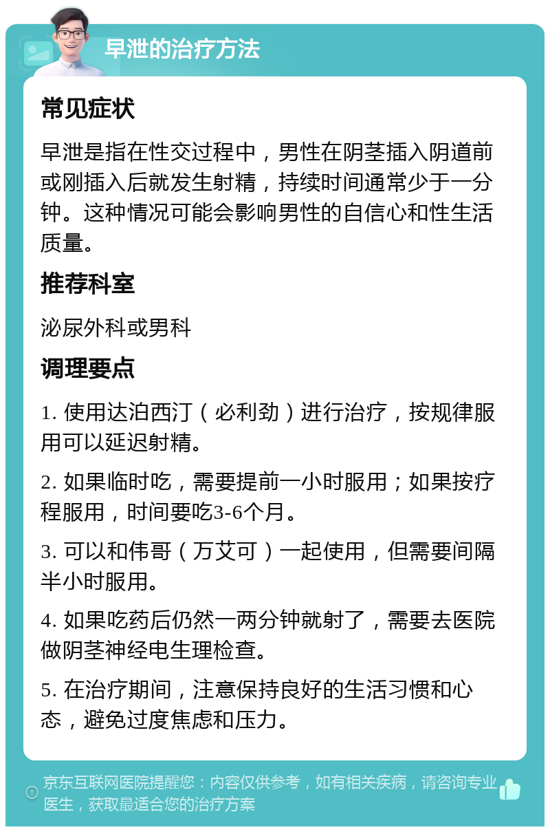 早泄的治疗方法 常见症状 早泄是指在性交过程中，男性在阴茎插入阴道前或刚插入后就发生射精，持续时间通常少于一分钟。这种情况可能会影响男性的自信心和性生活质量。 推荐科室 泌尿外科或男科 调理要点 1. 使用达泊西汀（必利劲）进行治疗，按规律服用可以延迟射精。 2. 如果临时吃，需要提前一小时服用；如果按疗程服用，时间要吃3-6个月。 3. 可以和伟哥（万艾可）一起使用，但需要间隔半小时服用。 4. 如果吃药后仍然一两分钟就射了，需要去医院做阴茎神经电生理检查。 5. 在治疗期间，注意保持良好的生活习惯和心态，避免过度焦虑和压力。