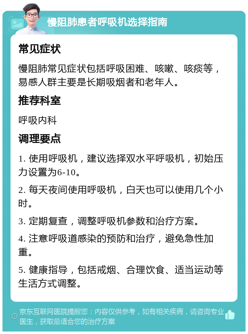 慢阻肺患者呼吸机选择指南 常见症状 慢阻肺常见症状包括呼吸困难、咳嗽、咳痰等，易感人群主要是长期吸烟者和老年人。 推荐科室 呼吸内科 调理要点 1. 使用呼吸机，建议选择双水平呼吸机，初始压力设置为6-10。 2. 每天夜间使用呼吸机，白天也可以使用几个小时。 3. 定期复查，调整呼吸机参数和治疗方案。 4. 注意呼吸道感染的预防和治疗，避免急性加重。 5. 健康指导，包括戒烟、合理饮食、适当运动等生活方式调整。