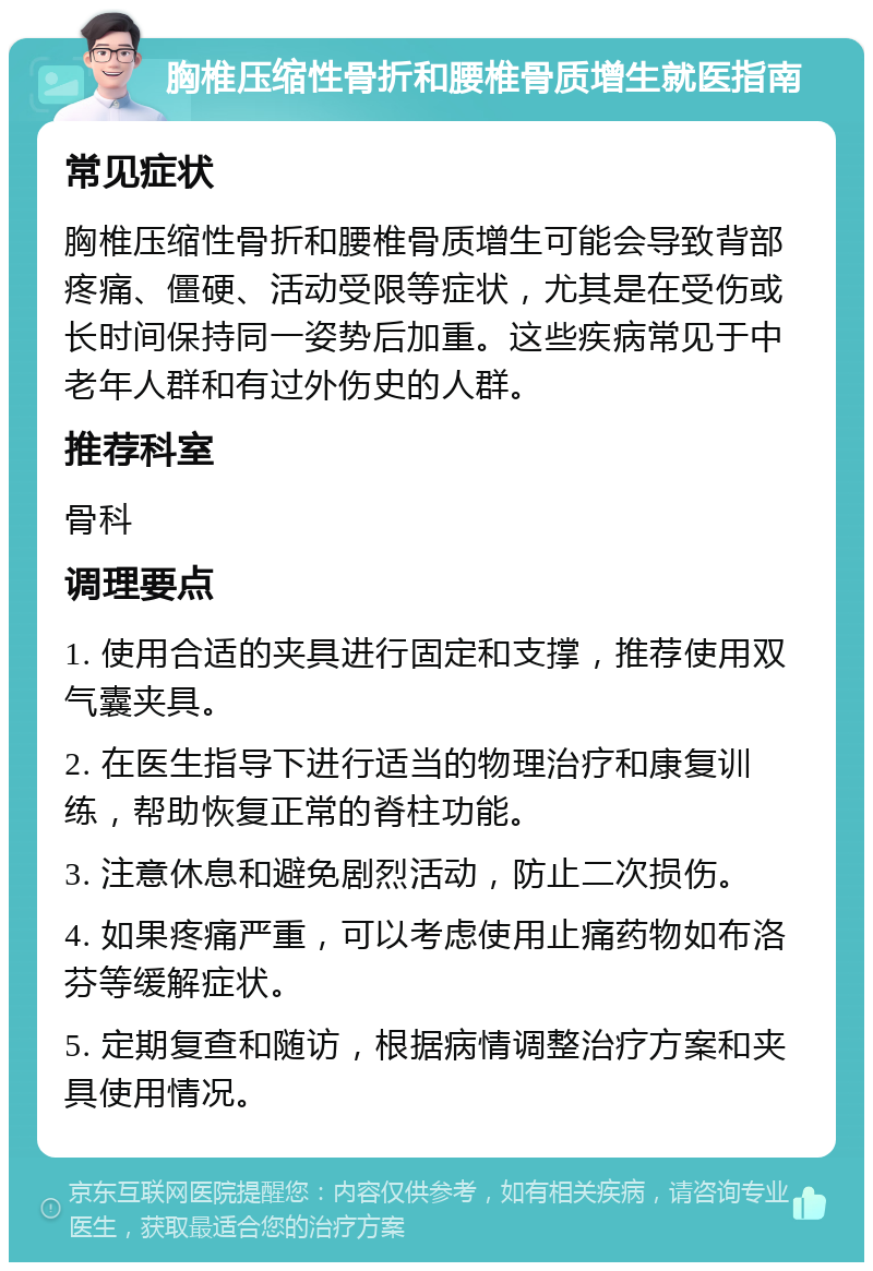 胸椎压缩性骨折和腰椎骨质增生就医指南 常见症状 胸椎压缩性骨折和腰椎骨质增生可能会导致背部疼痛、僵硬、活动受限等症状，尤其是在受伤或长时间保持同一姿势后加重。这些疾病常见于中老年人群和有过外伤史的人群。 推荐科室 骨科 调理要点 1. 使用合适的夹具进行固定和支撑，推荐使用双气囊夹具。 2. 在医生指导下进行适当的物理治疗和康复训练，帮助恢复正常的脊柱功能。 3. 注意休息和避免剧烈活动，防止二次损伤。 4. 如果疼痛严重，可以考虑使用止痛药物如布洛芬等缓解症状。 5. 定期复查和随访，根据病情调整治疗方案和夹具使用情况。