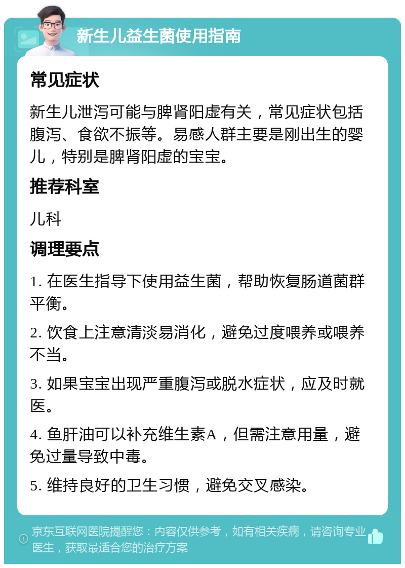 新生儿益生菌使用指南 常见症状 新生儿泄泻可能与脾肾阳虚有关，常见症状包括腹泻、食欲不振等。易感人群主要是刚出生的婴儿，特别是脾肾阳虚的宝宝。 推荐科室 儿科 调理要点 1. 在医生指导下使用益生菌，帮助恢复肠道菌群平衡。 2. 饮食上注意清淡易消化，避免过度喂养或喂养不当。 3. 如果宝宝出现严重腹泻或脱水症状，应及时就医。 4. 鱼肝油可以补充维生素A，但需注意用量，避免过量导致中毒。 5. 维持良好的卫生习惯，避免交叉感染。