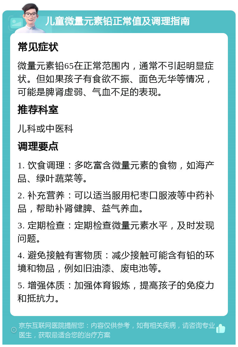 儿童微量元素铅正常值及调理指南 常见症状 微量元素铅65在正常范围内，通常不引起明显症状。但如果孩子有食欲不振、面色无华等情况，可能是脾肾虚弱、气血不足的表现。 推荐科室 儿科或中医科 调理要点 1. 饮食调理：多吃富含微量元素的食物，如海产品、绿叶蔬菜等。 2. 补充营养：可以适当服用杞枣口服液等中药补品，帮助补肾健脾、益气养血。 3. 定期检查：定期检查微量元素水平，及时发现问题。 4. 避免接触有害物质：减少接触可能含有铅的环境和物品，例如旧油漆、废电池等。 5. 增强体质：加强体育锻炼，提高孩子的免疫力和抵抗力。