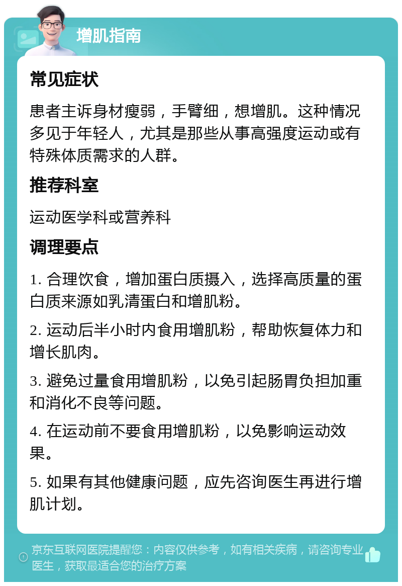 增肌指南 常见症状 患者主诉身材瘦弱，手臂细，想增肌。这种情况多见于年轻人，尤其是那些从事高强度运动或有特殊体质需求的人群。 推荐科室 运动医学科或营养科 调理要点 1. 合理饮食，增加蛋白质摄入，选择高质量的蛋白质来源如乳清蛋白和增肌粉。 2. 运动后半小时内食用增肌粉，帮助恢复体力和增长肌肉。 3. 避免过量食用增肌粉，以免引起肠胃负担加重和消化不良等问题。 4. 在运动前不要食用增肌粉，以免影响运动效果。 5. 如果有其他健康问题，应先咨询医生再进行增肌计划。