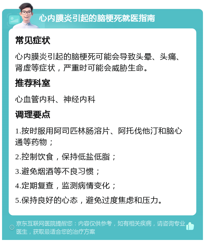 心内膜炎引起的脑梗死就医指南 常见症状 心内膜炎引起的脑梗死可能会导致头晕、头痛、肾虚等症状，严重时可能会威胁生命。 推荐科室 心血管内科、神经内科 调理要点 1.按时服用阿司匹林肠溶片、阿托伐他汀和脑心通等药物； 2.控制饮食，保持低盐低脂； 3.避免烟酒等不良习惯； 4.定期复查，监测病情变化； 5.保持良好的心态，避免过度焦虑和压力。