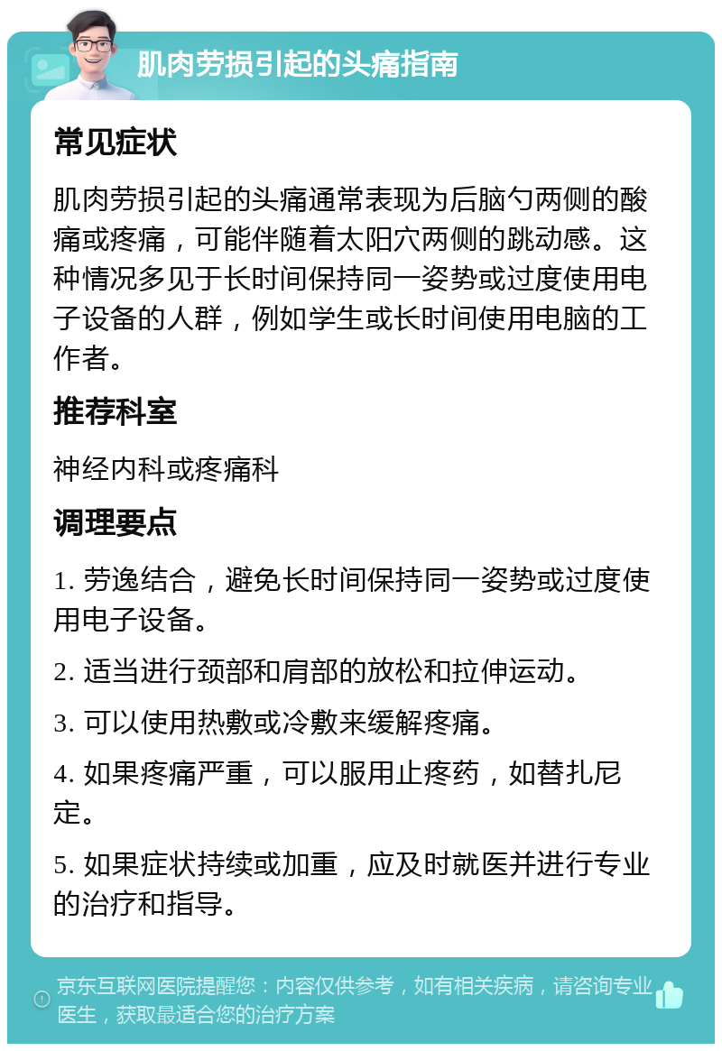 肌肉劳损引起的头痛指南 常见症状 肌肉劳损引起的头痛通常表现为后脑勺两侧的酸痛或疼痛，可能伴随着太阳穴两侧的跳动感。这种情况多见于长时间保持同一姿势或过度使用电子设备的人群，例如学生或长时间使用电脑的工作者。 推荐科室 神经内科或疼痛科 调理要点 1. 劳逸结合，避免长时间保持同一姿势或过度使用电子设备。 2. 适当进行颈部和肩部的放松和拉伸运动。 3. 可以使用热敷或冷敷来缓解疼痛。 4. 如果疼痛严重，可以服用止疼药，如替扎尼定。 5. 如果症状持续或加重，应及时就医并进行专业的治疗和指导。