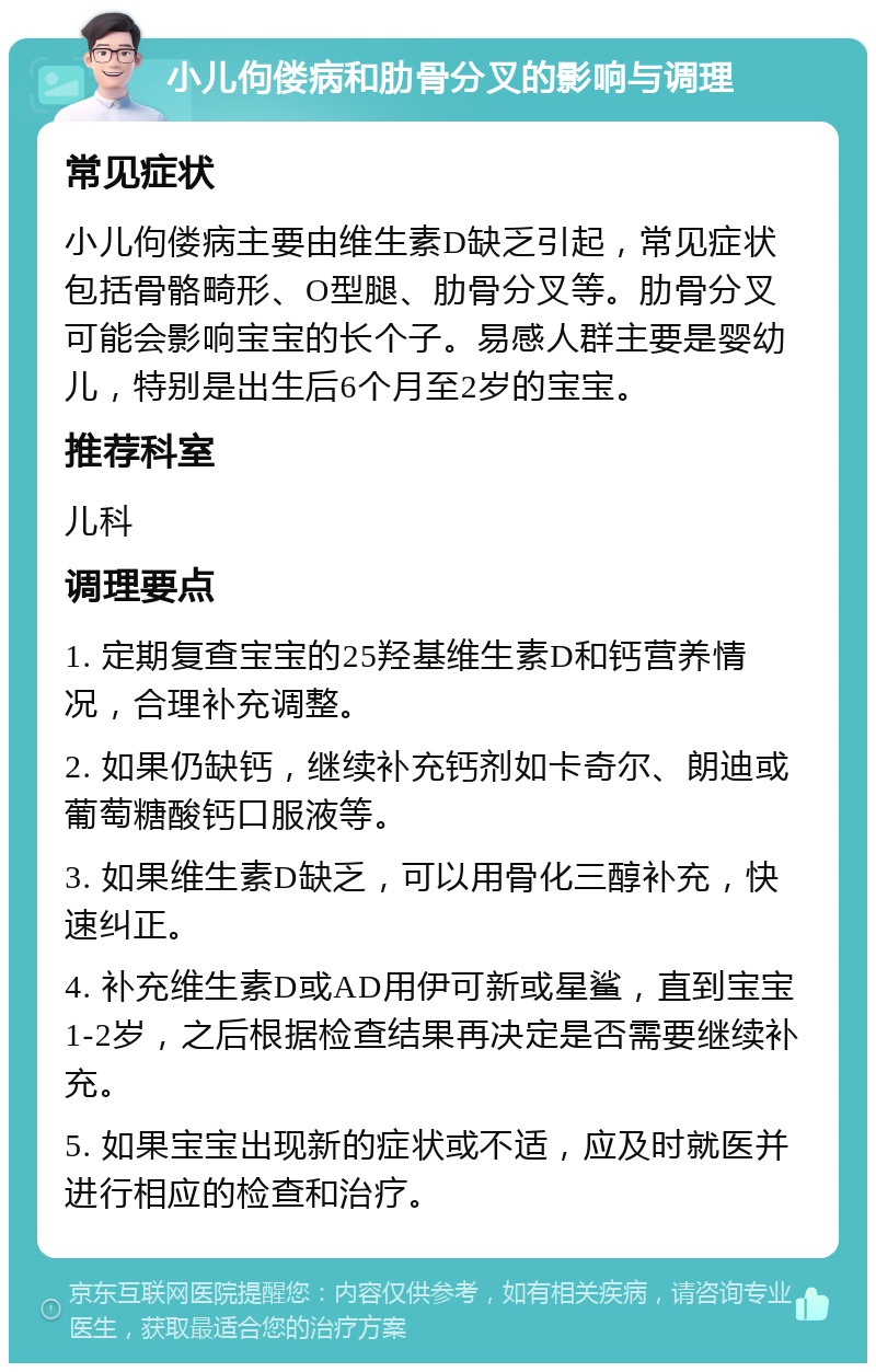 小儿佝偻病和肋骨分叉的影响与调理 常见症状 小儿佝偻病主要由维生素D缺乏引起，常见症状包括骨骼畸形、O型腿、肋骨分叉等。肋骨分叉可能会影响宝宝的长个子。易感人群主要是婴幼儿，特别是出生后6个月至2岁的宝宝。 推荐科室 儿科 调理要点 1. 定期复查宝宝的25羟基维生素D和钙营养情况，合理补充调整。 2. 如果仍缺钙，继续补充钙剂如卡奇尔、朗迪或葡萄糖酸钙口服液等。 3. 如果维生素D缺乏，可以用骨化三醇补充，快速纠正。 4. 补充维生素D或AD用伊可新或星鲨，直到宝宝1-2岁，之后根据检查结果再决定是否需要继续补充。 5. 如果宝宝出现新的症状或不适，应及时就医并进行相应的检查和治疗。