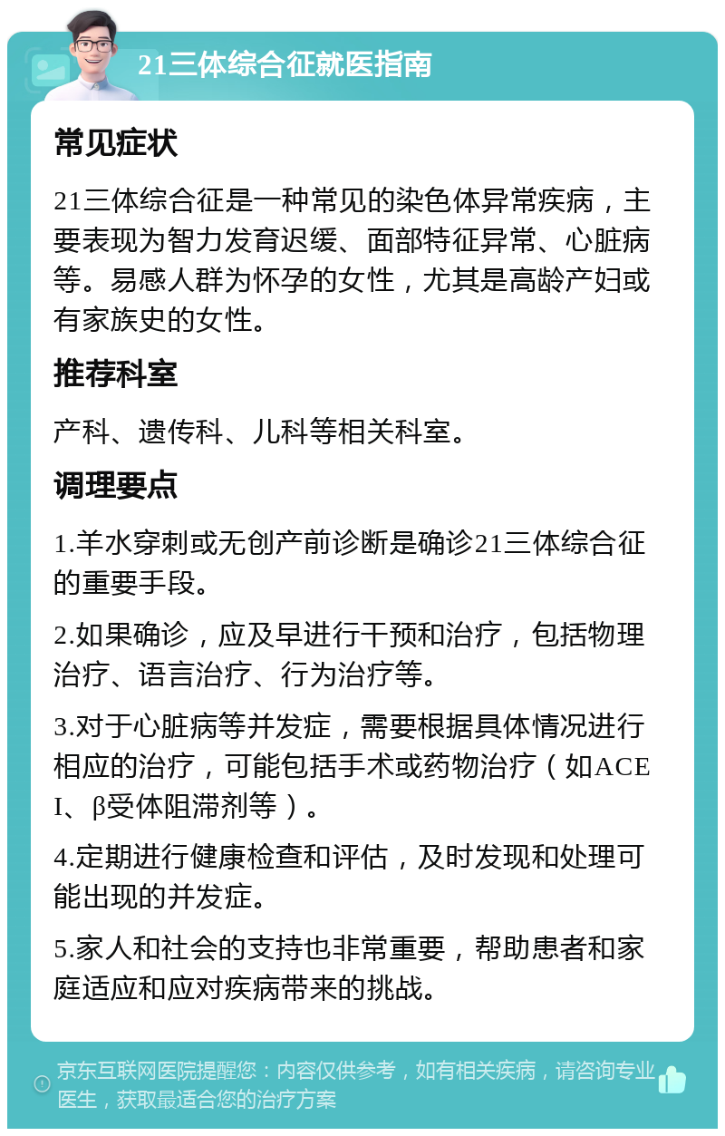 21三体综合征就医指南 常见症状 21三体综合征是一种常见的染色体异常疾病，主要表现为智力发育迟缓、面部特征异常、心脏病等。易感人群为怀孕的女性，尤其是高龄产妇或有家族史的女性。 推荐科室 产科、遗传科、儿科等相关科室。 调理要点 1.羊水穿刺或无创产前诊断是确诊21三体综合征的重要手段。 2.如果确诊，应及早进行干预和治疗，包括物理治疗、语言治疗、行为治疗等。 3.对于心脏病等并发症，需要根据具体情况进行相应的治疗，可能包括手术或药物治疗（如ACEI、β受体阻滞剂等）。 4.定期进行健康检查和评估，及时发现和处理可能出现的并发症。 5.家人和社会的支持也非常重要，帮助患者和家庭适应和应对疾病带来的挑战。