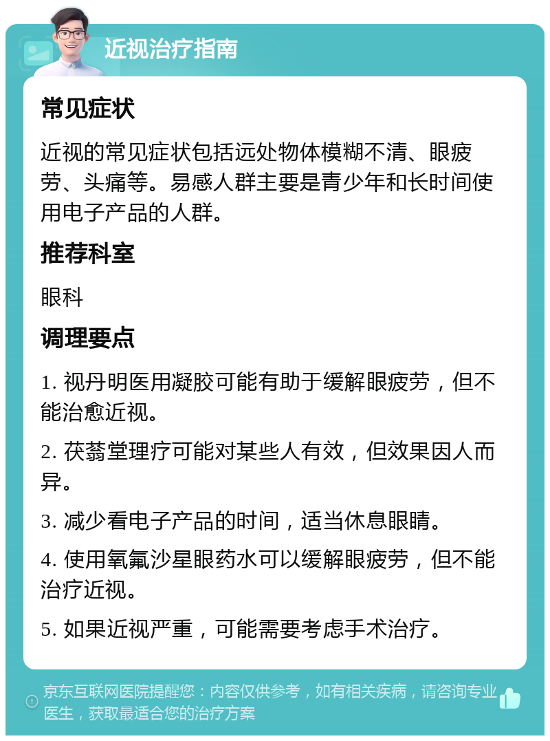 近视治疗指南 常见症状 近视的常见症状包括远处物体模糊不清、眼疲劳、头痛等。易感人群主要是青少年和长时间使用电子产品的人群。 推荐科室 眼科 调理要点 1. 视丹明医用凝胶可能有助于缓解眼疲劳，但不能治愈近视。 2. 茯蓊堂理疗可能对某些人有效，但效果因人而异。 3. 减少看电子产品的时间，适当休息眼睛。 4. 使用氧氟沙星眼药水可以缓解眼疲劳，但不能治疗近视。 5. 如果近视严重，可能需要考虑手术治疗。