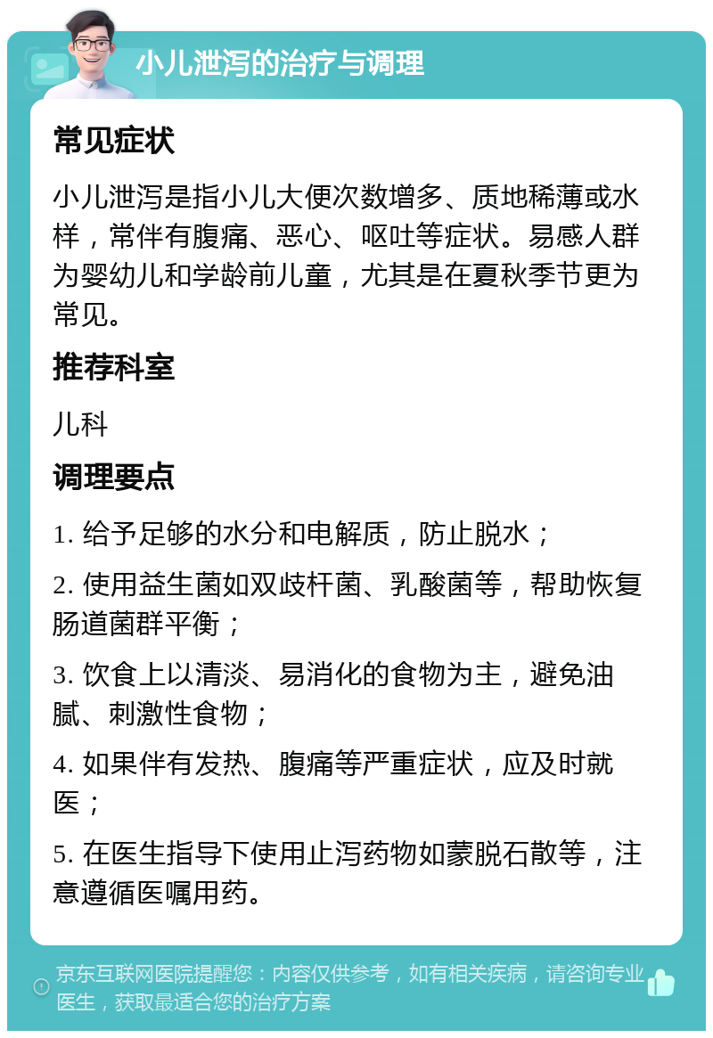 小儿泄泻的治疗与调理 常见症状 小儿泄泻是指小儿大便次数增多、质地稀薄或水样，常伴有腹痛、恶心、呕吐等症状。易感人群为婴幼儿和学龄前儿童，尤其是在夏秋季节更为常见。 推荐科室 儿科 调理要点 1. 给予足够的水分和电解质，防止脱水； 2. 使用益生菌如双歧杆菌、乳酸菌等，帮助恢复肠道菌群平衡； 3. 饮食上以清淡、易消化的食物为主，避免油腻、刺激性食物； 4. 如果伴有发热、腹痛等严重症状，应及时就医； 5. 在医生指导下使用止泻药物如蒙脱石散等，注意遵循医嘱用药。