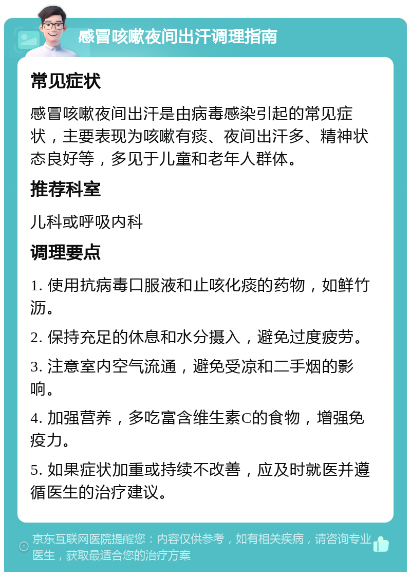 感冒咳嗽夜间出汗调理指南 常见症状 感冒咳嗽夜间出汗是由病毒感染引起的常见症状，主要表现为咳嗽有痰、夜间出汗多、精神状态良好等，多见于儿童和老年人群体。 推荐科室 儿科或呼吸内科 调理要点 1. 使用抗病毒口服液和止咳化痰的药物，如鲜竹沥。 2. 保持充足的休息和水分摄入，避免过度疲劳。 3. 注意室内空气流通，避免受凉和二手烟的影响。 4. 加强营养，多吃富含维生素C的食物，增强免疫力。 5. 如果症状加重或持续不改善，应及时就医并遵循医生的治疗建议。