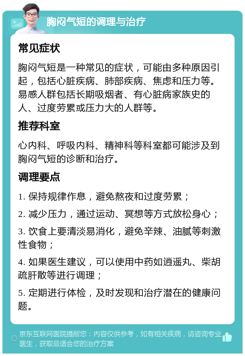 胸闷气短的调理与治疗 常见症状 胸闷气短是一种常见的症状，可能由多种原因引起，包括心脏疾病、肺部疾病、焦虑和压力等。易感人群包括长期吸烟者、有心脏病家族史的人、过度劳累或压力大的人群等。 推荐科室 心内科、呼吸内科、精神科等科室都可能涉及到胸闷气短的诊断和治疗。 调理要点 1. 保持规律作息，避免熬夜和过度劳累； 2. 减少压力，通过运动、冥想等方式放松身心； 3. 饮食上要清淡易消化，避免辛辣、油腻等刺激性食物； 4. 如果医生建议，可以使用中药如逍遥丸、柴胡疏肝散等进行调理； 5. 定期进行体检，及时发现和治疗潜在的健康问题。