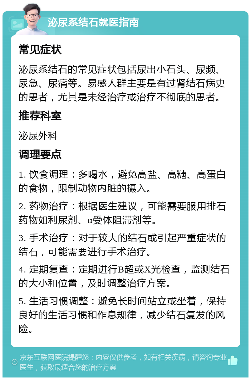 泌尿系结石就医指南 常见症状 泌尿系结石的常见症状包括尿出小石头、尿频、尿急、尿痛等。易感人群主要是有过肾结石病史的患者，尤其是未经治疗或治疗不彻底的患者。 推荐科室 泌尿外科 调理要点 1. 饮食调理：多喝水，避免高盐、高糖、高蛋白的食物，限制动物内脏的摄入。 2. 药物治疗：根据医生建议，可能需要服用排石药物如利尿剂、α受体阻滞剂等。 3. 手术治疗：对于较大的结石或引起严重症状的结石，可能需要进行手术治疗。 4. 定期复查：定期进行B超或X光检查，监测结石的大小和位置，及时调整治疗方案。 5. 生活习惯调整：避免长时间站立或坐着，保持良好的生活习惯和作息规律，减少结石复发的风险。