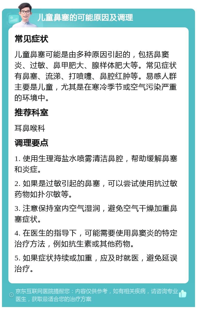 儿童鼻塞的可能原因及调理 常见症状 儿童鼻塞可能是由多种原因引起的，包括鼻窦炎、过敏、鼻甲肥大、腺样体肥大等。常见症状有鼻塞、流涕、打喷嚏、鼻腔红肿等。易感人群主要是儿童，尤其是在寒冷季节或空气污染严重的环境中。 推荐科室 耳鼻喉科 调理要点 1. 使用生理海盐水喷雾清洁鼻腔，帮助缓解鼻塞和炎症。 2. 如果是过敏引起的鼻塞，可以尝试使用抗过敏药物如扑尔敏等。 3. 注意保持室内空气湿润，避免空气干燥加重鼻塞症状。 4. 在医生的指导下，可能需要使用鼻窦炎的特定治疗方法，例如抗生素或其他药物。 5. 如果症状持续或加重，应及时就医，避免延误治疗。