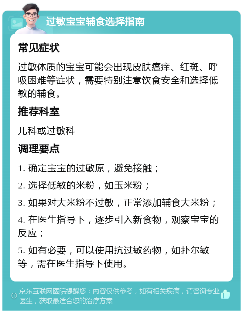 过敏宝宝辅食选择指南 常见症状 过敏体质的宝宝可能会出现皮肤瘙痒、红斑、呼吸困难等症状，需要特别注意饮食安全和选择低敏的辅食。 推荐科室 儿科或过敏科 调理要点 1. 确定宝宝的过敏原，避免接触； 2. 选择低敏的米粉，如玉米粉； 3. 如果对大米粉不过敏，正常添加辅食大米粉； 4. 在医生指导下，逐步引入新食物，观察宝宝的反应； 5. 如有必要，可以使用抗过敏药物，如扑尔敏等，需在医生指导下使用。