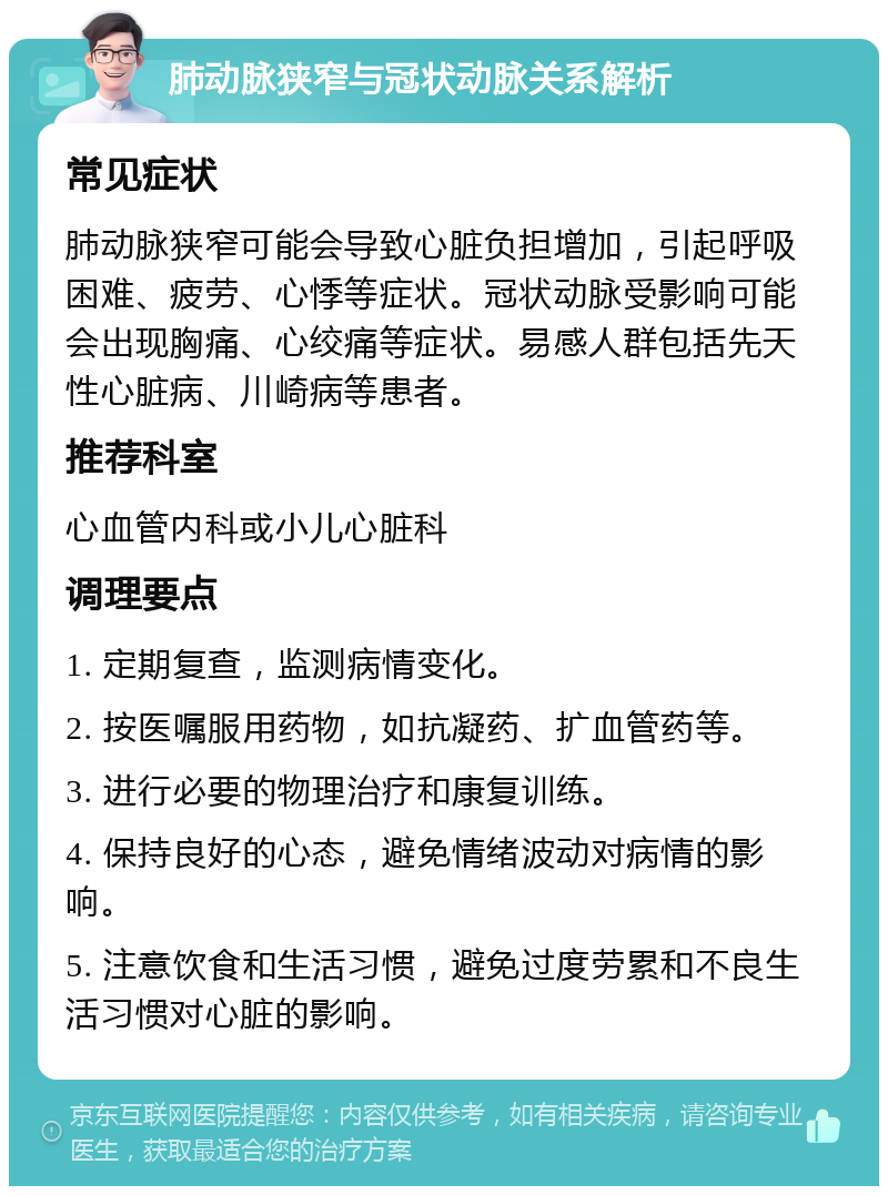 肺动脉狭窄与冠状动脉关系解析 常见症状 肺动脉狭窄可能会导致心脏负担增加，引起呼吸困难、疲劳、心悸等症状。冠状动脉受影响可能会出现胸痛、心绞痛等症状。易感人群包括先天性心脏病、川崎病等患者。 推荐科室 心血管内科或小儿心脏科 调理要点 1. 定期复查，监测病情变化。 2. 按医嘱服用药物，如抗凝药、扩血管药等。 3. 进行必要的物理治疗和康复训练。 4. 保持良好的心态，避免情绪波动对病情的影响。 5. 注意饮食和生活习惯，避免过度劳累和不良生活习惯对心脏的影响。